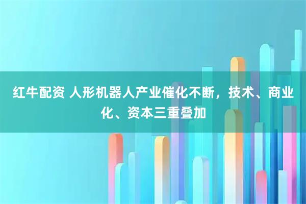 红牛配资 人形机器人产业催化不断，技术、商业化、资本三重叠加