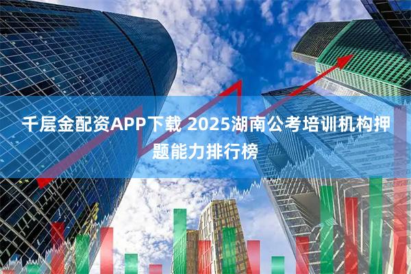 千层金配资APP下载 2025湖南公考培训机构押题能力排行榜