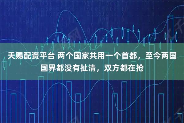 天赐配资平台 两个国家共用一个首都，至今两国国界都没有扯清，双方都在抢