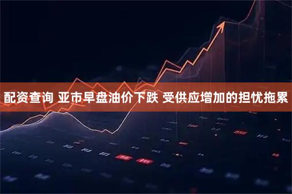 配资查询 亚市早盘油价下跌 受供应增加的担忧拖累