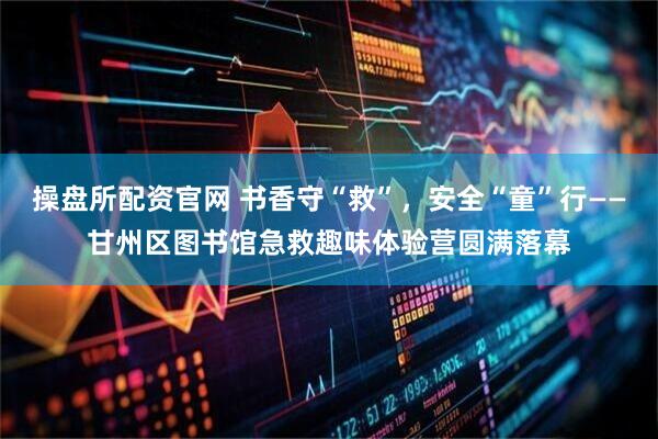 操盘所配资官网 书香守“救”，安全“童”行——甘州区图书馆急救趣味体验营圆满落幕