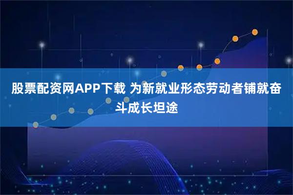 股票配资网APP下载 为新就业形态劳动者铺就奋斗成长坦途