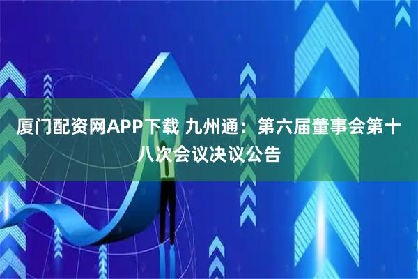 厦门配资网APP下载 九州通：第六届董事会第十八次会议决议公告