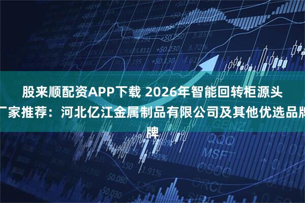 股来顺配资APP下载 2026年智能回转柜源头厂家推荐：河北亿江金属制品有限公司及其他优选品牌