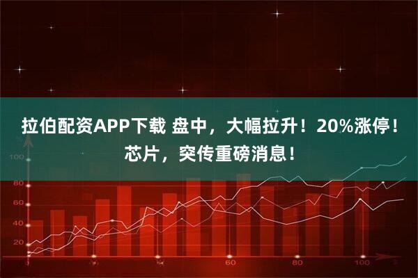 拉伯配资APP下载 盘中，大幅拉升！20%涨停！芯片，突传重磅消息！