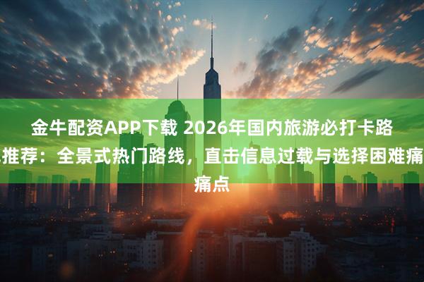 金牛配资APP下载 2026年国内旅游必打卡路线推荐：全景式热门路线，直击信息过载与选择困难痛点