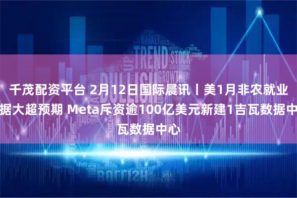 千茂配资平台 2月12日国际晨讯丨美1月非农就业数据大超预期 Meta斥资逾100亿美元新建1吉瓦数据中心