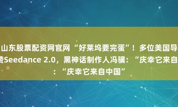 山东股票配资网官网 “好莱坞要完蛋”！多位美国导演点赞Seedance 2.0，黑神话制作人冯骥：“庆幸它来自中国”