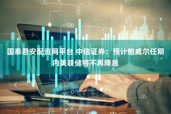 国泰君安配资网平台 中信证券：预计鲍威尔任期内美联储将不再降息