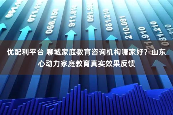 优配利平台 聊城家庭教育咨询机构哪家好？山东心动力家庭教育真实效果反馈