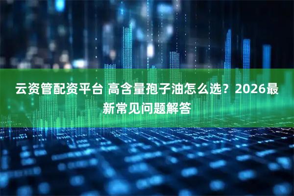 云资管配资平台 高含量孢子油怎么选？2026最新常见问题解答