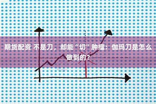 期货配资 不是刀，却能“切”肿瘤：伽玛刀是怎么做到的？