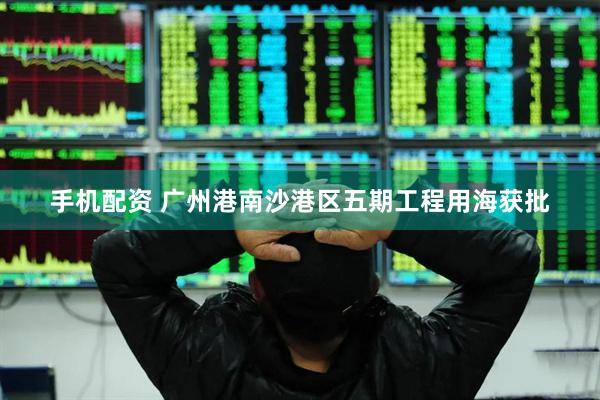 手机配资 广州港南沙港区五期工程用海获批