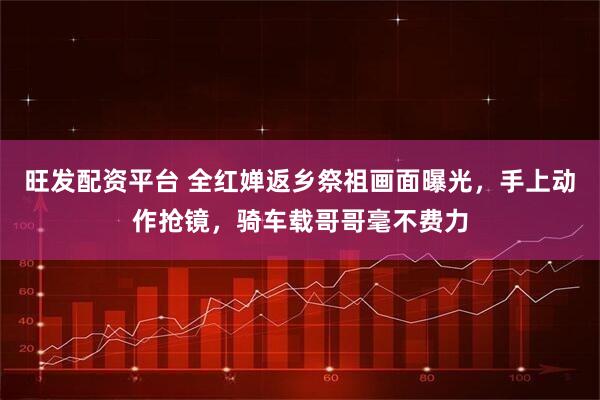 旺发配资平台 全红婵返乡祭祖画面曝光，手上动作抢镜，骑车载哥哥毫不费力