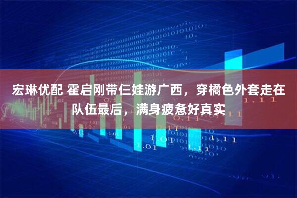宏琳优配 霍启刚带仨娃游广西，穿橘色外套走在队伍最后，满身疲惫好真实