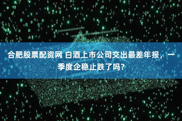 合肥股票配资网 白酒上市公司交出最差年报，一季度企稳止跌了吗？