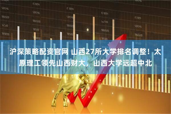 沪深策略配资官网 山西27所大学排名调整！太原理工领先山西财大，山西大学远超中北
