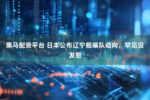 黑马配资平台 日本公布辽宁舰编队动向，罕见没发图