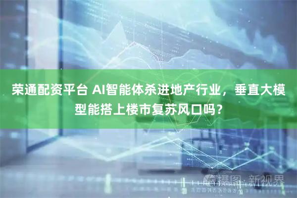荣通配资平台 AI智能体杀进地产行业，垂直大模型能搭上楼市复苏风口吗？