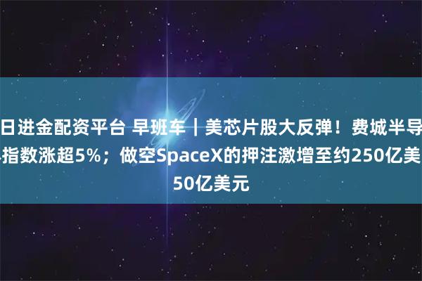 日进金配资平台 早班车｜美芯片股大反弹！费城半导体指数涨超5%；做空SpaceX的押注激增至约250亿美元