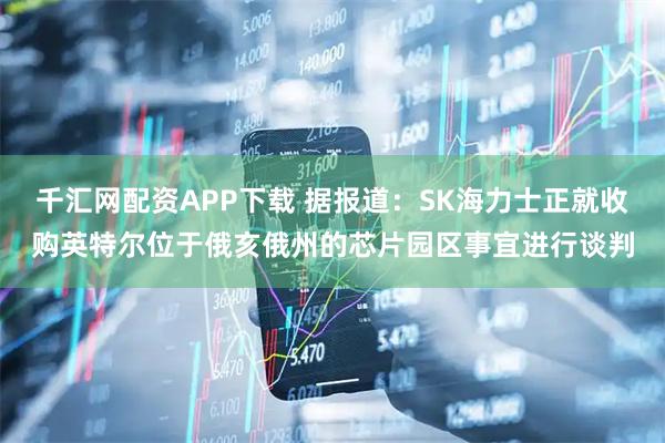 千汇网配资APP下载 据报道：SK海力士正就收购英特尔位于俄亥俄州的芯片园区事宜进行谈判